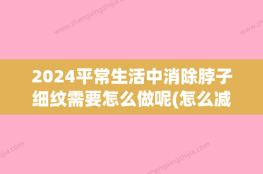 2024平常生活中消除脖子细纹需要怎么做呢(怎么减少脖子细纹)