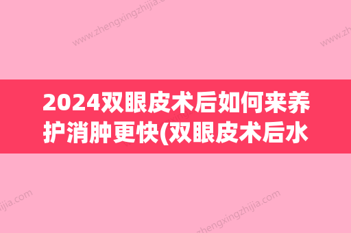 2024双眼皮术后如何来养护消肿更快(双眼皮术后水肿什么时候才能消退)