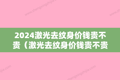 2024激光去纹身价钱贵不贵（激光去纹身价钱贵不贵呀）