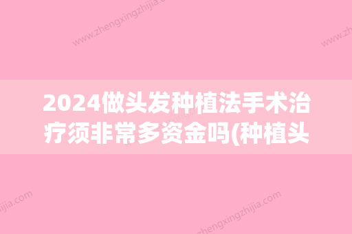 2024做头发种植法手术治疗须非常多资金吗(种植头发多少钱一颗2024)