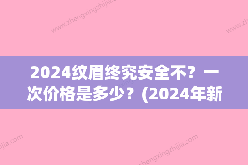 2024纹眉终究安全不？一次价格是多少？(2024年新纹眉价格)