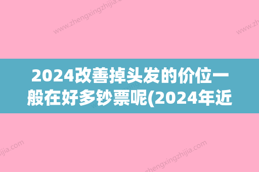 2024改善掉头发的价位一般在好多钞票呢(2024年近收头发价格)