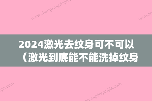 2024激光去纹身可不可以（激光到底能不能洗掉纹身）(纹身可以用激光去掉吗?会不会留疤)