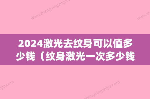 2024激光去纹身可以值多少钱（纹身激光一次多少钱）(2024激光去纹身价格表)