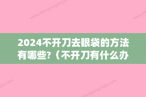 2024不开刀去眼袋的方法有哪些?（不开刀有什么办法去除眼袋）(不开刀去眼袋恢复期多久)