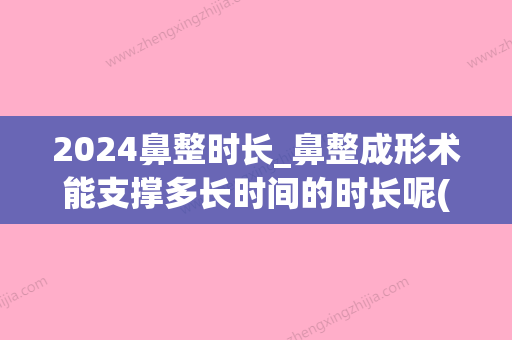 2024鼻整时长_鼻整成形术能支撑多长时间的时长呢(整形鼻子要多久)