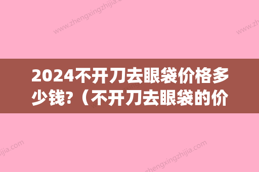 2024不开刀去眼袋价格多少钱?（不开刀去眼袋的价格）(2024年做眼袋多少钱)