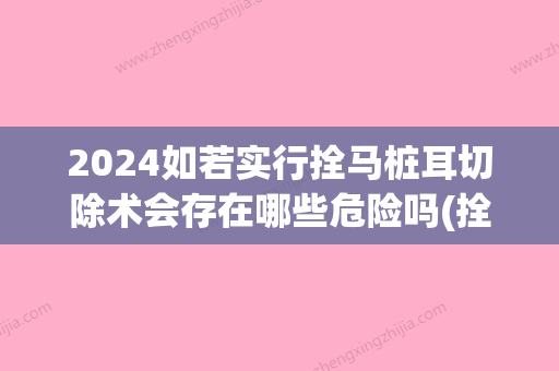 2024如若实行拴马桩耳切除术会存在哪些危险吗(拴马桩耳切除前后照片)