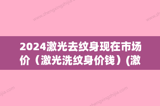 2024激光去纹身现在市场价（激光洗纹身价钱）(激光去纹身大概需要多少钱呢)