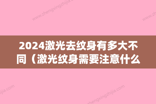 2024激光去纹身有多大不同（激光纹身需要注意什么）(纹身多久可以激光)