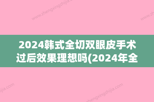 2024韩式全切双眼皮手术过后效果理想吗(2024年全切双眼皮价格)