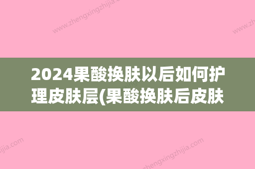 2024果酸换肤以后如何护理皮肤层(果酸换肤后皮肤多久恢复正常)