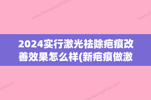 2024实行激光祛除疤痕改善效果怎么样(新疤痕做激光比较好时间)