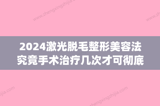 2024激光脱毛整形美容法究竟手术治疗几次才可彻底没有(2024年新脱毛技术)