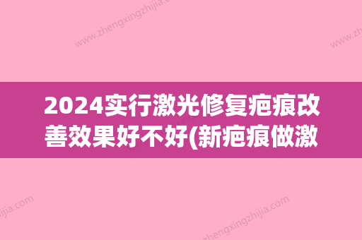 2024实行激光修复疤痕改善效果好不好(新疤痕做激光比较好时间)