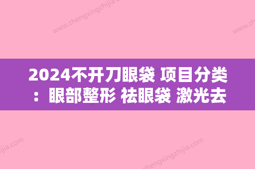 2024不开刀眼袋 项目分类：眼部整形 祛眼袋 激光去眼袋