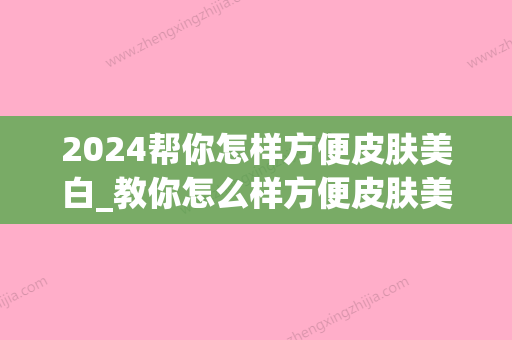 2024帮你怎样方便皮肤美白_教你怎么样方便皮肤美白的方式