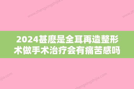 2024甚麽是全耳再造整形术做手术治疗会有痛苦感吗