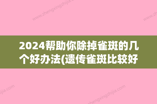 2024帮助你除掉雀斑的几个好办法(遗传雀斑比较好去掉时间)