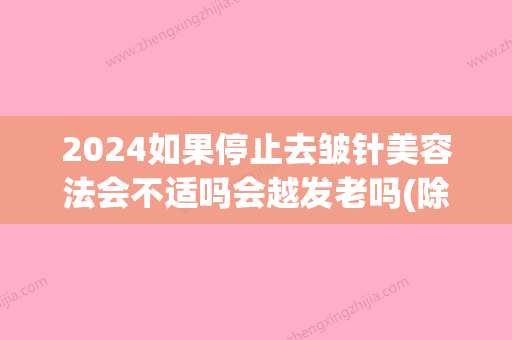 2024如果停止去皱针美容法会不适吗会越发老吗(除皱针停止会加快老化吗)