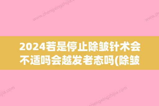 2024若是停止除皱针术会不适吗会越发老态吗(除皱针会不会反弹此之前更严重)