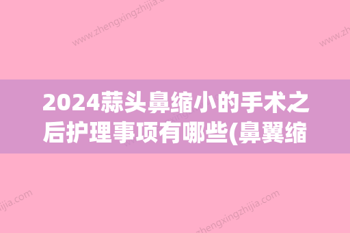 2024蒜头鼻缩小的手术之后护理事项有哪些(鼻翼缩小手术时间)