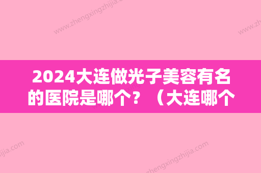 2024大连做光子美容有名的医院是哪个？（大连哪个三甲医院能做光子嫩肤）