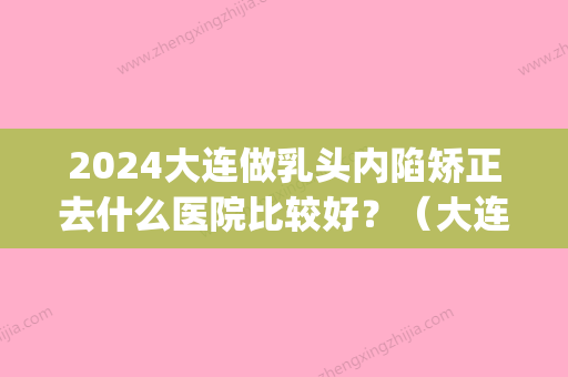 2024大连做乳头内陷矫正去什么医院比较好？（大连乳头内陷手术）(大连乳头内陷矫正手术多少钱)