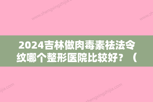 2024吉林做肉毒素祛法令纹哪个整形医院比较好？（去法令纹可以打肉毒素吗?）