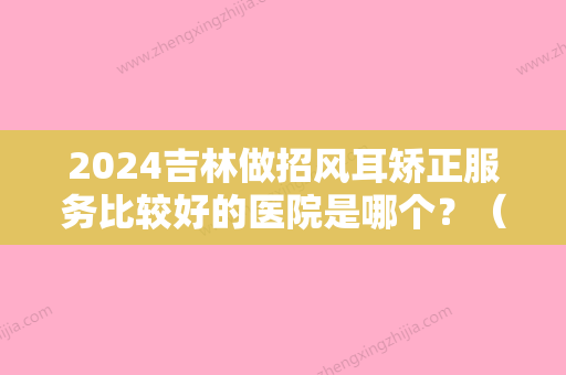 2024吉林做招风耳矫正服务比较好的医院是哪个？（武汉招风耳矫正医院）