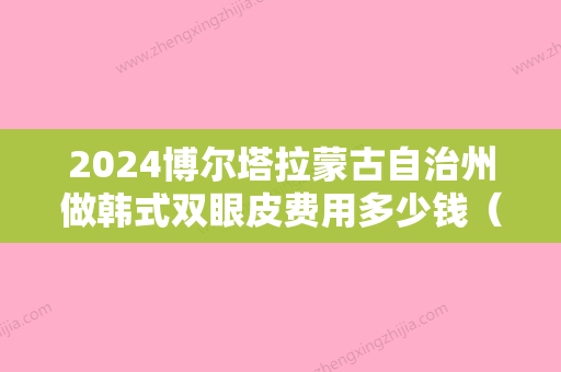 2024博尔塔拉蒙古自治州做韩式双眼皮费用多少钱（呼和浩特割双眼皮多少钱）