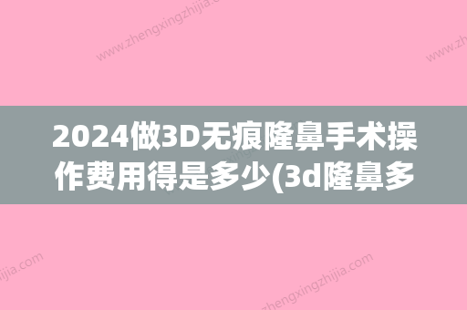 2024做3D无痕隆鼻手术操作费用得是多少(3d隆鼻多少钱)