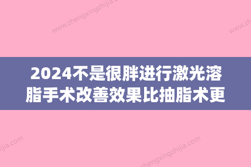 2024不是很胖进行激光溶脂手术改善效果比抽脂术更好吗(2024年吸脂技术)