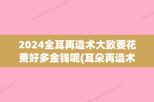 2024全耳再造术大致要花费好多金钱呢(耳朵再造术需要多少钱)