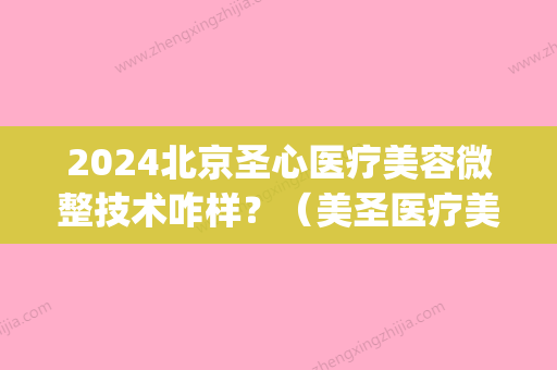 2024北京圣心医疗美容微整技术咋样？（美圣医疗美容整形怎么样）(北京圣心医疗整形医院)