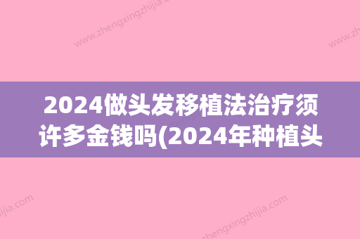 2024做头发移植法治疗须许多金钱吗(2024年种植头发多少钱)