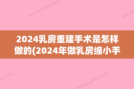 2024乳房重建手术是怎样做的(2024年做乳房缩小手术多少钱)