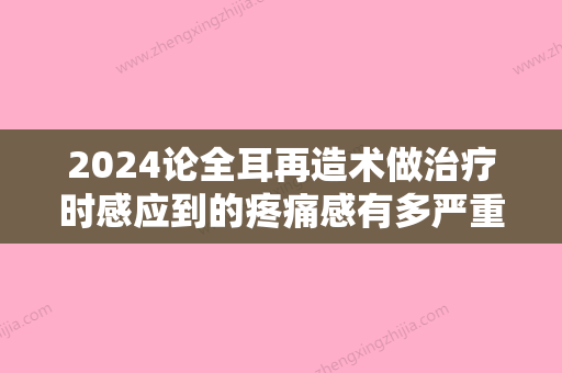 2024论全耳再造术做治疗时感应到的疼痛感有多严重