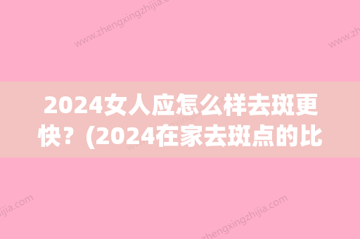 2024女人应怎么样去斑更快？(2024在家去斑点的比较好方法)