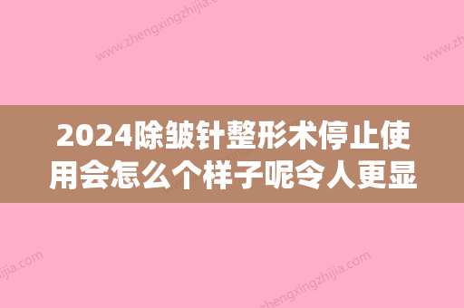 2024除皱针整形术停止使用会怎么个样子呢令人更显老吗(除皱针需要恢复期吗)