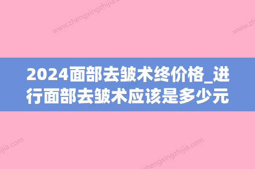 2024面部去皱术终价格_进行面部去皱术应该是多少元？(脸部除皱术的价格)