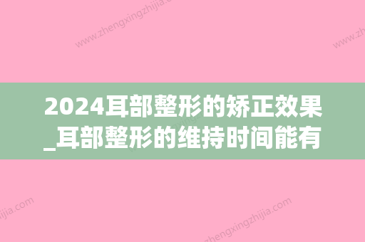 2024耳部整形的矫正效果_耳部整形的维持时间能有多久？(耳朵整形需要多久)