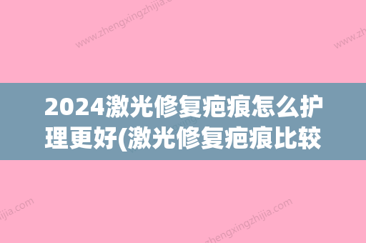 2024激光修复疤痕怎么护理更好(激光修复疤痕比较好时间)