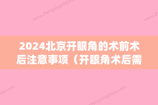 2024北京开眼角的术前术后注意事项（开眼角术后需要注意什么）(开眼角手术需要多长时间)