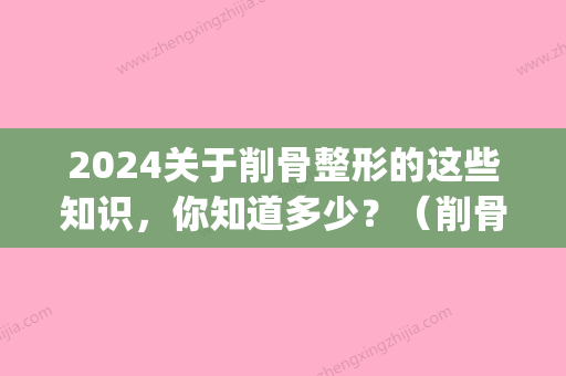 2024关于削骨整形的这些知识，你知道多少？（削骨整容的危害）(削骨整形真的很危险吗)