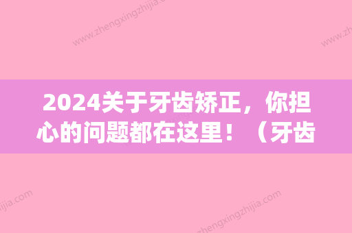 2024关于牙齿矫正，你担心的问题都在这里！（牙齿矫正的一些问题）(牙齿矫正价目表2024)