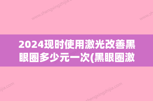 2024现时使用激光改善黑眼圈多少元一次(黑眼圈激光治疗要多久)