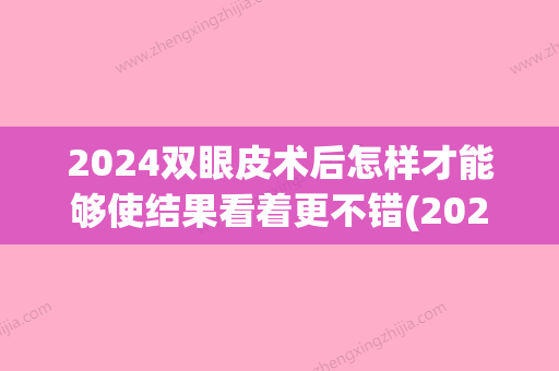 2024双眼皮术后怎样才能够使结果看着更不错(2024新做双眼皮新技术)