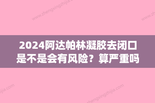 2024阿达帕林凝胶去闭口是不是会有风险？算严重吗？(阿阿达帕林凝胶多久可以去闭口)