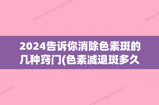 2024告诉你消除色素斑的几种窍门(色素减退斑多久能好)